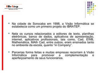  Na cidade de Sorocaba em 1998, a Visão Informática se
estabelecia como um primeiro projeto do IBRATEP.
 Nela os cursos relacionados a editores de texto, planilhas
eletrônicas, banco de dados, aplicativos de apresentação,
internet, aplicativos profissionais, tais como, Cad, EWB,
Mathemática, MAth Cad, entre outros, eram ensinados tanto
no ambiente da escola, quanto “in Company”.
 Parcerias forma feitas e muitas empresas recorriam à Visão
Informática para promover a complementação e
aperfeiçoamento de seus funcionários.
____________________________
IBrAtepInstituto Brasileiro de Tecnologia Profissional
Melhorando seu Futuro
____________________________
 
