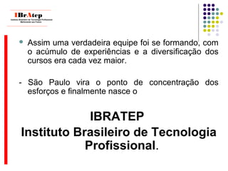  Assim uma verdadeira equipe foi se formando, com
o acúmulo de experiências e a diversificação dos
cursos era cada vez maior.
- São Paulo vira o ponto de concentração dos
esforços e finalmente nasce o
IBRATEP
Instituto Brasileiro de Tecnologia
Profissional.
____________________________
IBrAtepInstituto Brasileiro de Tecnologia Profissional
Melhorando seu Futuro
____________________________
 