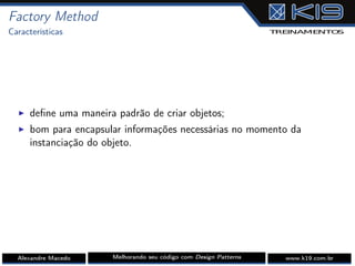 Factory Method
Características
I deﬁne uma maneira padrão de criar objetos;
I bom para encapsular informações necessárias no momento da
instanciação do objeto.
Alexandre Macedo Melhorando seu código com Design Patterns www.k19.com.br
 