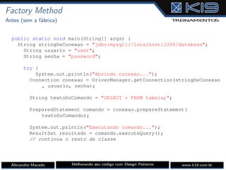 Factory Method
Antes (sem a fábrica)
public static void main(String[] args) {
String stringDeConexao = "jdbc:mysql://localhost:3306/database";
String usuario = "user";
String senha = "password";
try {
System.out.println("Abrindo conexao...");
Connection conexao = DriverManager.getConnection(stringDeConexao
, usuario, senha);
String textoDoComando = "SELECT * FROM tabela;";
PreparedStatement comando = conexao.prepareStatement(
textoDoComando);
System.out.println("Executando comando...");
ResultSet resultado = comando.executeQuery();
// continua o resto da classe
Alexandre Macedo Melhorando seu código com Design Patterns www.k19.com.br
 