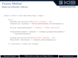 Factory Method
Depois (já utilizando a fábrica)
public static void main(String[] args) {
try {
System.out.println("Abrindo conexao...");
Connection conexao = FabricaDeConexao.CriaConexao();
String textoDoComando = "SELECT * FROM tabela;";
PreparedStatement comando = conexao.prepareStatement(
textoDoComando);
System.out.println("Executando comando...");
ResultSet resultado = comando.executeQuery();
// continua o resto da classe
Alexandre Macedo Melhorando seu código com Design Patterns www.k19.com.br
 