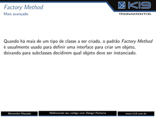 Factory Method
Mais avançado
Quando há mais de um tipo de classe a ser criado, o padrão Factory Method
é usualmente usado para deﬁnir uma interface para criar um objeto,
deixando para subclasses decidirem qual objeto deve ser instanciado.
Alexandre Macedo Melhorando seu código com Design Patterns www.k19.com.br
 