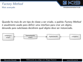 Factory Method
Mais avançado
Quando há mais de um tipo de classe a ser criado, o padrão Factory Method
é usualmente usado para deﬁnir uma interface para criar um objeto,
deixando para subclasses decidirem qual objeto deve ser instanciado.
Alexandre Macedo Melhorando seu código com Design Patterns www.k19.com.br
 