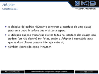 Adapter
Características
I o objetivo do padrão Adapter é converter a interface de uma classe
para uma outra interface que o sistema espera;
I é utilizado quando mudanças diretas feitas na interface das classes não
podem (ou não devem) ser feitas, então o Adapter é necessário para
que as duas classes possam interagir entre si;
I também conhecido como Wrapper.
Alexandre Macedo Melhorando seu código com Design Patterns www.k19.com.br
 