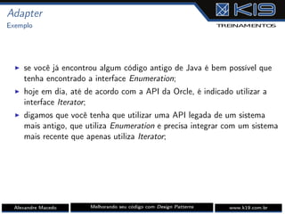 Adapter
Exemplo
I se você já encontrou algum código antigo de Java é bem possível que
tenha encontrado a interface Enumeration;
I hoje em dia, até de acordo com a API da Orcle, é indicado utilizar a
interface Iterator;
I digamos que você tenha que utilizar uma API legada de um sistema
mais antigo, que utiliza Enumeration e precisa integrar com um sistema
mais recente que apenas utiliza Iterator;
Alexandre Macedo Melhorando seu código com Design Patterns www.k19.com.br
 