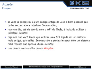 Adapter
Exemplo
I se você já encontrou algum código antigo de Java é bem possível que
tenha encontrado a interface Enumeration;
I hoje em dia, até de acordo com a API da Orcle, é indicado utilizar a
interface Iterator;
I digamos que você tenha que utilizar uma API legada de um sistema
mais antigo, que utiliza Enumeration e precisa integrar com um sistema
mais recente que apenas utiliza Iterator;
I isso parece um trabalho para o Adapter.
Alexandre Macedo Melhorando seu código com Design Patterns www.k19.com.br
 