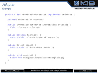 Adapter
Exemplo
public class EnumerationIterator implements Iterator {
private Enumeration colecao;
public EnumerationIterator(Enumeration colecao) {
this.colecao = colecao;
}
public boolean hasNext() {
return this.colecao.hasMoreElements();
}
public Object next() {
return this.colecao.nextElement();
}
public void remove() {
throw new UnsupportedOperationException();
}
}
Alexandre Macedo Melhorando seu código com Design Patterns www.k19.com.br
 