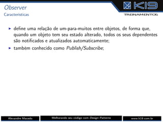Observer
Características
I deﬁne uma relação de um-para-muitos entre objetos, de forma que,
quando um objeto tem seu estado alterado, todos os seus dependentes
são notiﬁcados e atualizados automaticamente;
I também conhecido como Publish/Subscribe;
Alexandre Macedo Melhorando seu código com Design Patterns www.k19.com.br
 
