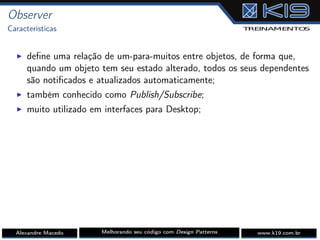 Observer
Características
I deﬁne uma relação de um-para-muitos entre objetos, de forma que,
quando um objeto tem seu estado alterado, todos os seus dependentes
são notiﬁcados e atualizados automaticamente;
I também conhecido como Publish/Subscribe;
I muito utilizado em interfaces para Desktop;
Alexandre Macedo Melhorando seu código com Design Patterns www.k19.com.br
 