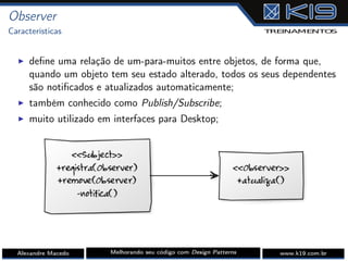 Observer
Características
I deﬁne uma relação de um-para-muitos entre objetos, de forma que,
quando um objeto tem seu estado alterado, todos os seus dependentes
são notiﬁcados e atualizados automaticamente;
I também conhecido como Publish/Subscribe;
I muito utilizado em interfaces para Desktop;
Alexandre Macedo Melhorando seu código com Design Patterns www.k19.com.br
 
