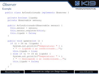 Observer
Exemplo
public class ArCondicionado implements Observer {
private boolean ligado;
private Observable sensor;
public ArCondicionado(Observable sensor) {
this.sensor = sensor;
this.sensor.register(this);
this.ligado = false;
}
public void update(int i) {
if (i > 24 && !ligado) {
System.out.println("Temperatura: " + i
+ " -> Ligando o ar condicionado...");
this.ligado = true;
} else if (i <= 16 && ligado) {
System.out.println("Temperatura: " + i
+ " -> Desligando o ar condicionado...");
this.ligado = false;
}
}
}
Alexandre Macedo Melhorando seu código com Design Patterns www.k19.com.br
 