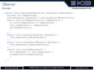 Observer
Exemplo
public class SensorDeTemperatura implements Observable {
private int temperatura;
List<Observer> observers = new ArrayList<Observer>();;
public void setTemperatura(int temperatura) {
if (this.temperatura != temperatura) {
this.temperatura = temperatura;
notifyObservers();
}
}
public void register(Observer observer) {
this.observers.add(observer);
}
public void unregister(Observer observer) {
this.observers.remove(observer);
}
public void notifyObservers() {
for (Observer o : this.observers) {
o.update(this.temperatura);
}
}
}
Alexandre Macedo Melhorando seu código com Design Patterns www.k19.com.br
 