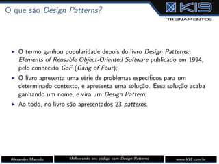 O que são Design Patterns?
I O termo ganhou popularidade depois do livro Design Patterns:
Elements of Reusable Object-Oriented Software publicado em 1994,
pelo conhecido GoF (Gang of Four);
I O livro apresenta uma série de problemas especíﬁcos para um
determinado contexto, e apresenta uma solução. Essa solução acaba
ganhando um nome, e vira um Design Pattern;
I Ao todo, no livro são apresentados 23 patterns.
Alexandre Macedo Melhorando seu código com Design Patterns www.k19.com.br
 