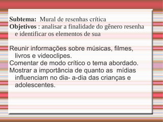 Subtema:  Mural de resenhas crítica
Objetivos : analisar a finalidade do gênero resenha
e identificar os elementos de sua
Reunir informações sobre músicas, filmes,
livros e videoclipes.
Comentar de modo crítico o tema abordado.
Mostrar a importância de quanto as mídias
influenciam no dia- a-dia das crianças e
adolescentes.
 