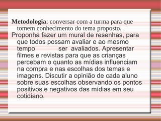 Metodologia: conversar com a turma para que
tomem conhecimento do tema proposto.
Proponha fazer um mural de resenhas, para
que todos possam avaliar e ao mesmo
tempo ser avaliados. Apresentar
filmes e revistas para que as crianças
percebam o quanto as mídias influenciam
na compra e nas escolhas dos temas e
imagens. Discutir a opinião de cada aluno
sobre suas escolhas observando os pontos
positivos e negativos das mídias em seu
cotidiano.
 