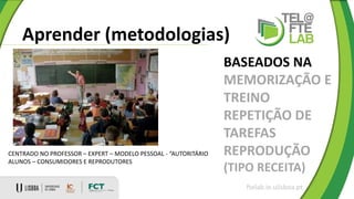 Aprender (metodologias)
ftelab.ie.ulisboa.pt
BASEADOS NA
MEMORIZAÇÃO E
TREINO
REPETIÇÃO DE
TAREFAS
REPRODUÇÃO
(TIPO RECEITA)
CENTRADO NO PROFESSOR – EXPERT – MODELO PESSOAL - “AUTORITÁRIO
ALUNOS – CONSUMIDORES E REPRODUTORES
 