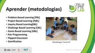 Aprender (metodologias)
ftelab.ie.ulisboa.pt
• Problem Based Learning [PBL]
• Project Based Learning [PjBL]
• Inquiry Based Learning[IBL]
• Challenge Based Learning [CBL]
• Game Based Learning [GBL]
• Pair Programming
• Flipped Classroom
• Gamification Metodologias ‘Hands On’
 