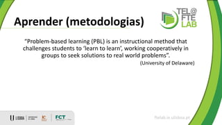 Aprender (metodologias)
ftelab.ie.ulisboa.pt
“Problem-based learning (PBL) is an instructional method that
challenges students to ‘learn to learn’, working cooperatively in
groups to seek solutions to real world problems”.
(University of Delaware)
 