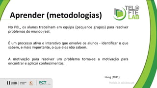Aprender (metodologias)
ftelab.ie.ulisboa.pt
Hung (2011)
No PBL, os alunos trabalham em equipa (pequenos grupos) para resolver
problemas do mundo real.
É um processo ativo e interativo que envolve os alunos - identificar o que
sabem, e mais importante, o que eles não sabem.
A motivação para resolver um problema torna-se a motivação para
encontrar e aplicar conhecimentos.
 