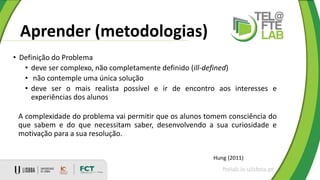 Aprender (metodologias)
ftelab.ie.ulisboa.pt
Hung (2011)
• Definição do Problema
• deve ser complexo, não completamente definido (ill-defined)
• não contemple uma única solução
• deve ser o mais realista possível e ir de encontro aos interesses e
experiências dos alunos
A complexidade do problema vai permitir que os alunos tomem consciência do
que sabem e do que necessitam saber, desenvolvendo a sua curiosidade e
motivação para a sua resolução.
 
