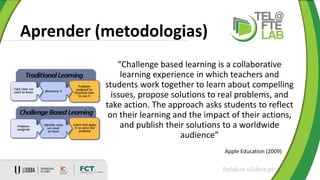 Aprender (metodologias)
ftelab.ie.ulisboa.pt
“Challenge based learning is a collaborative
learning experience in which teachers and
students work together to learn about compelling
issues, propose solutions to real problems, and
take action. The approach asks students to reflect
on their learning and the impact of their actions,
and publish their solutions to a worldwide
audience”
Apple Education (2009)
 