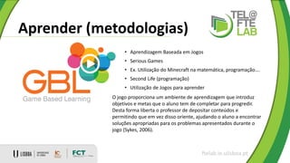 Aprender (metodologias)
ftelab.ie.ulisboa.pt
• Aprendizagem Baseada em Jogos
• Serious Games
• Ex. Utilização do Minecraft na matemática, programação….
• Second Life (programação)
• Utilização de Jogos para aprender
O jogo proporciona um ambiente de aprendizagem que introduz
objetivos e metas que o aluno tem de completar para progredir.
Desta forma liberta o professor de depositar conteúdos e
permitindo que em vez disso oriente, ajudando o aluno a encontrar
soluções apropriadas para os problemas apresentados durante o
jogo (Sykes, 2006).
 