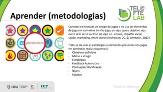 Aprender (metodologias)
ftelab.ie.ulisboa.pt
Consiste em técnicas de design de jogos e no uso de elementos
de jogo em contextos de não jogo, ou seja, que o objetivo seja
outro sem ser o sucesso do jogo i.e., ensino, impacto social,
saúde, marketing, entre outros (Nicholson, 2012; Werbach, 2012)
Trata-se de usar as estratégias e elementos presentes nos jogos
em contextos reais (educativos):
- Objetivos definidos
- Metas a atingir
- Estratégias
- Feedback Automático
- Pontuação/ Bonificação
- Níveis
- Equipas
 