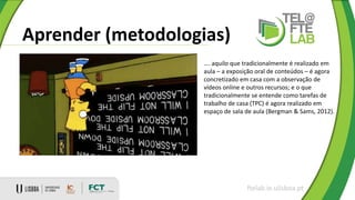 Aprender (metodologias)
ftelab.ie.ulisboa.pt
…. aquilo que tradicionalmente é realizado em
aula – a exposição oral de conteúdos – é agora
concretizado em casa com a observação de
vídeos online e outros recursos; e o que
tradicionalmente se entende como tarefas de
trabalho de casa (TPC) é agora realizado em
espaço de sala de aula (Bergman & Sams, 2012).
 