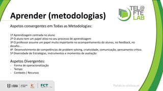 Aprender (metodologias)
ftelab.ie.ulisboa.pt
Aspetos convergentes em Todas as Metodologias:
1º Aprendizagem centrada no aluno
2º O aluno tem um papel ativo no seu processo de aprendizagem
3º O professor assume um papel muito importante no acompanhamento do alunos, no feedback, no
desafio….
4º Desenvolvimento de competências de problem solving, criatividade, comunicação, pensamento crítico.
5º Diversidade de Estratégias, instrumentos e momentos de avaliação
Aspetos Divergentes:
- Forma de operacionalização
- Tempo
- Contexto / Recursos
 