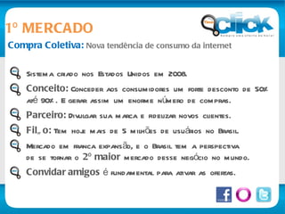Compra Coletiva:  Nova tendência de consumo da internet 1º MERCADO Sistema criado nos Estados Unidos em 2008. Conceito:  Conceder aos consumidores um forte desconto de 50% até 90%. E gerar assim um enorme número de compras. Parceiro:  Divulgar sua marca e fidelizar novos clientes. Filão:  Tem hoje mais de 5 milhões de usuários no Brasil. Mercado em franca expansão, e o Brasil tem a perspectiva de se tornar o  2º maior  mercado desse negócio no mundo. Convidar amigos  é fundamental para ativar as ofertas. 