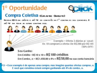 1º Oportunidade Compra Coletiva  (Cadastro Gratuito) Receba R$10 em crédito e até 4% de comissão na 1ª compra do seu convidado. E até 4% em todas as outras compras dele. Seu Ganho:   Em Crédito - R$10 x 10 =  R$100 créditos   Em Comissão – R$1.450,00 x 4% =  R$58,00  na sua conta bancária  Exemplo – Oferta 2 diárias p/ casal: Os 10 compram a oferta: De R$290 por R$145 (50% OFF) P.S – Esse exemplo é de apenas uma compra, mas imagine quantas ofertas comprarão. E você que convidou estará sempre ganhando até 4% de comissão. 