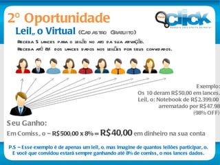 Leilão Virtual  (Cadastro Gratuito) Receba 5 lances para o leilão no ato da sua ativação.  Receba até 8% dos lances dados nos leilões por seus convidados. Seu Ganho:   Em Comissão –  R$500,00 x 8% =  R$40,00   em dinheiro na sua conta  Exemplo: Os 10 deram R$50,00 em lances. Leilão: Notebook de R$2.399,00  arrematado por R$47,98 (98% OFF) P.S – Esse exemplo é de apenas um leilão, mas imagine de quantos leilões participarão. E você que convidou estará sempre ganhando até 8% de comissão nos lances dados. 2º Oportunidade 