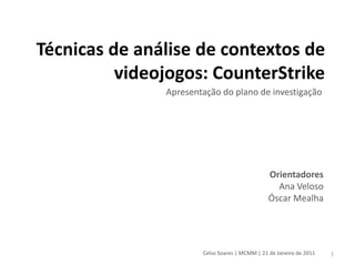 Técnicas de análise de contextos de
          videojogos: CounterStrike
               Apresentação do plano de investigação




                                                Orientadores
                                                  Ana Veloso
                                                Óscar Mealha




                       Celso Soares | MCMM | 21 de Janeiro de 2011   1
 