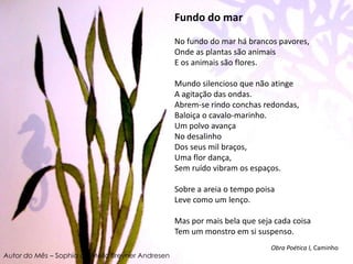 Fundo do marNo fundo do mar há brancos pavores, Onde as plantas são animais E os animais são flores. Mundo silencioso que não atinge A agitação das ondas.Abrem-se rindo conchas redondas, Baloiça o cavalo-marinho. Um polvo avança No desalinho Dos seus mil braços, Uma flor dança, Sem ruído vibram os espaços. Sobre a areia o tempo poisa Leve como um lenço. Mas por mais bela que seja cada coisa Tem um monstro em si suspenso. Obra Poética I, CaminhoAutor do Mês – Sophia de Mello Breyner Andresen