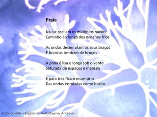 PraiaNa luz oscilam os múltiplos navios Caminho ao longo dos oceanos friosAs ondas desenrolam os seus braços E brancas tombam de bruços A praia é lisa e longa sob o vento Saturada de espaços e maresia E para trás fica o murmúrio Das ondas enroladas como búzios.Autor do Mês – Sophia de Mello Breyner Andresen