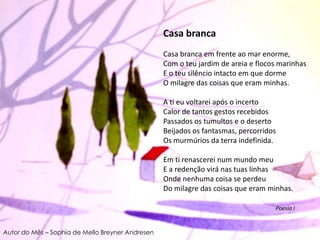Casa brancaCasa branca em frente ao mar enorme, Com o teu jardim de areia e flocos marinhas E o teu silêncio intacto em que dorme O milagre das coisas que eram minhas. A ti eu voltarei após o incerto Calor de tantos gestos recebidos Passados os tumultos e o deserto Beijados os fantasmas, percorridos Os murmúrios da terra indefinida. Em ti renascerei num mundo meu E a redenção virá nas tuas linhas Onde nenhuma coisa se perdeu Do milagre das coisas que eram minhas.                                                                                  Poesia IAutor do Mês – Sophia de Mello Breyner Andresen
