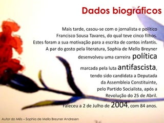 Dados biográficosMais tarde, casou-se com o jornalista e políticoFrancisco Sousa Tavares, do qual teve cinco filhos. Estes foram a sua motivação para a escrita de contos infantis.A par do gosto pela literatura, Sophia de Mello Breyner desenvolveu uma carreira política marcada pela luta antifascista, tendo sido candidata a Deputada da Assembleia Constituinte, pelo Partido Socialista, após a Revolução do 25 de Abril.Faleceu a 2 de Julho de 2004, com 84 anos.Autor do Mês – Sophia de Mello Breyner Andresen