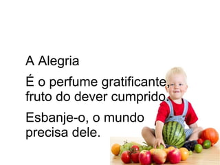A Alegria
É o perfume gratificante,
fruto do dever cumprido.
Esbanje-o, o mundo
precisa dele.
 
