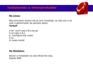 Instalando o Interpretador

No Linux:

Nas principais distros ele já vem instalado, se não vier e só
usar o gerenciador de pacotes deles.
Tarball

$ tar -zxvf ruby-1.8.x.tar.gz
$ cd ruby-1.8.x
$ ./configure && make
$ su
# make install




No Windows:

Baixar o instalador no site oficial do ruby.
Depois NNF.
 