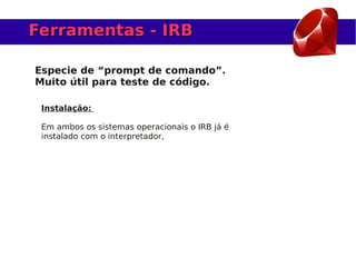 Ferramentas - IRB

Especie de “prompt de comando”.
Muito útil para teste de código.

 Instalação:

 Em ambos os sistemas operacionais o IRB já é
 instalado com o interpretador,
 