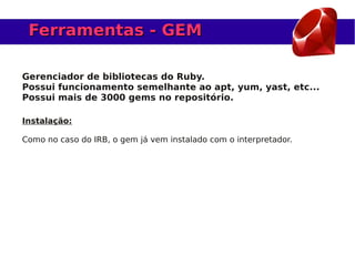 Ferramentas - GEM

Gerenciador de bibliotecas do Ruby.
Possui funcionamento semelhante ao apt, yum, yast, etc...
Possui mais de 3000 gems no repositório.

Instalação:

Como no caso do IRB, o gem já vem instalado com o interpretador.
 