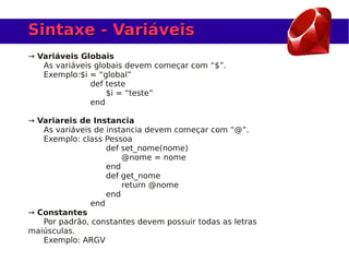 Sintaxe - Variáveis
→ Variáveis Globais
   As variáveis globais devem começar com “$”.
   Exemplo:$i = “global”
               def teste
                   $i = “teste”
               end

→ Variareis de Instancia
   As variáveis de instancia devem começar com “@”.
   Exemplo: class Pessoa
                   def set_nome(nome)
                       @nome = nome
                   end
                   def get_nome
                       return @nome
                   end
               end
→ Constantes
   Por padrão, constantes devem possuir todas as letras
maiúsculas.
   Exemplo: ARGV
 