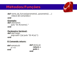 Métodos/Funções
def nome_da_funcao(parametro1, parametro2, ...)
   <bloco de comandos>
end
Exemplo:
def alo(nome)
   puts “Oi #{nome}.”
end

Parâmetro Variável:
def alo(*args)
   args.each {|a| puts “Oi #{a}”}
end

O Comando return:

def soma(a,b)           def dict(a,b)
   a+b                     return a
end                        puts b
                        end
 