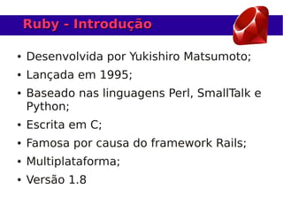 Ruby - Introdução

●   Desenvolvida por Yukishiro Matsumoto;
●   Lançada em 1995;
●   Baseado nas linguagens Perl, SmallTalk e
    Python;
●   Escrita em C;
●   Famosa por causa do framework Rails;
●   Multiplataforma;
●   Versão 1.8
 