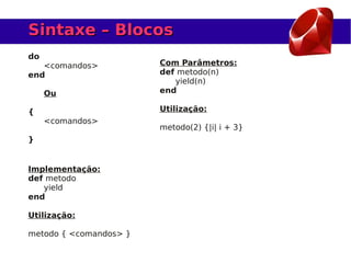 Sintaxe – Blocos
do
   <comandos>           Com Parâmetros:
end                     def metodo(n)
                           yield(n)
     Ou                 end

{                       Utilização:
     <comandos>
                        metodo(2) {|i| i + 3}
}


Implementação:
def metodo
   yield
end

Utilização:

metodo { <comandos> }
 