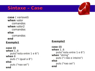 Sintaxe – Case

 case ( variavel)
 when valor
    comandos
 when valor2
    comandos
 else
    comandos
 end
Exemplo1                      Exemplo2

case (i)                      case (i)
when 1..6                     when 1..6
   puts(“esta entre 1 e 6”)      puts(“esta entre 1 e 6”)
when 8                        when “string”
   puts (“i igual a 8”)          puts (“i não e inteiro”)
else                          else
   puts (“nao sei”)              puts (“nao sei”)
end                           end
 