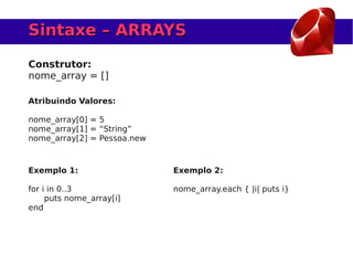 Sintaxe – ARRAYS

Construtor:
nome_array = []

Atribuindo Valores:

nome_array[0] = 5
nome_array[1] = “String”
nome_array[2] = Pessoa.new



Exemplo 1:                   Exemplo 2:

for i in 0..3                nome_array.each { |i| puts i}
     puts nome_array[i]
end
 