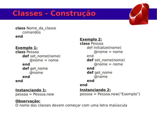 Classes - Construção
class Nome_da_classe
    comandos
end
                                Exemplo 2:
                                class Pessoa
Exemplo 1:                          def initialize(nome)
class Pessoa                            @nome = nome
    def set_nome(nome)              end
       @nome = nome                 def set_nome(nome)
    end                                 @nome = nome
    def get_nome                    end
       @nome                        def get_nome
    end                                 @nome
end                                 end
                                end
Instanciando 1:                 Instanciando 2:
pessoa = Pessoa.new             pessoa = Pessoa.new(“Exemplo”)
Observação:
O nome das classes devem começar com uma letra maiúscula
 