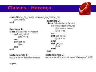 Classes - Herança
class Nome_da_classe < Nome_da_classe_pai
    comandos                 Exemplo 2:
end                          class Estudante < Pessoa
                                 def initialize(nome,ra)
Exemplo 1:                           @nome = nome
class Estudante < Pessoa             @ra = ra
    def set_ra(ra)               end
       @ra = ra                  def set_ra(ra)
    end                              @ra = ra
    def get_ra                   end
       @ra                       def get_ra
    end                              @ra
end                              end
                             end
Instanciando 1:               Instanciando 2:
estudante = Estudante.new     estudante=Estudante.new(“Exemplo”, 001)

super
 