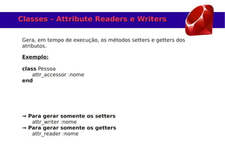 Classes – Attribute Readers e Writers

 Gera, em tempo de execução, os métodos setters e getters dos
 atributos.

 Exemplo:

 class Pessoa
     attr_accessor :nome
 end




 → Para gerar somente os setters
    attr_writer :nome
 → Para gerar somente os getters
    attr_reader :nome
 